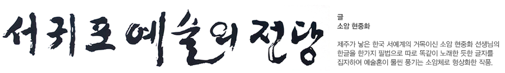 서귀포 예술의 전당 글 소암 현중화 제주가 낳은 한국 서예계의 거목이신 소암 현중화 선생님의 한글을 한가지 필법으로 따로 똑같이 노래한 듯한 글자를 집자하여 예술혼이 물씬 풍기는 소암체로 형상화한 작품
